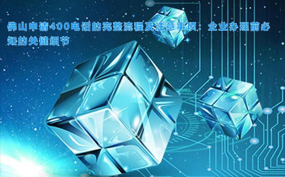 佛山申请400电话的完整流程及注意事项:企业办理前必知的关键细节
