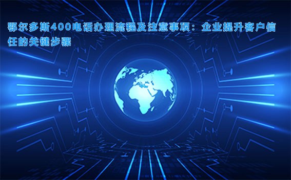 鄂尔多斯400电话办理流程及注意事项：企业提升客户信任的关键步骤