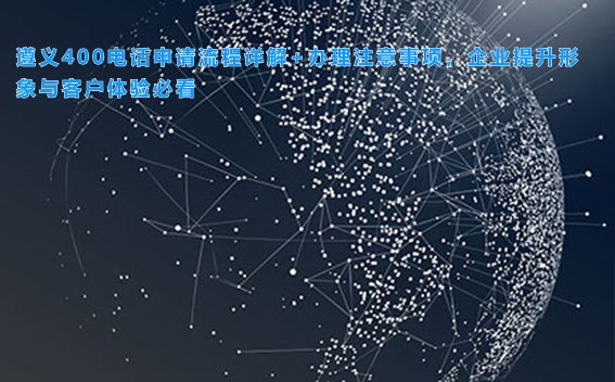 遵义400电话申请流程详解+办理注意事项,企业提升形象与客户体验必看