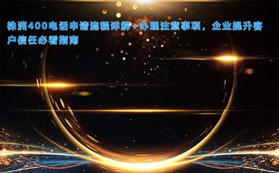 株洲400电话申请流程详解+办理注意事项，企业提升客户信任必看指南