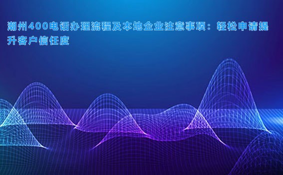 潮州400电话办理流程及本地企业注意事项：轻松申请提升客户信任度