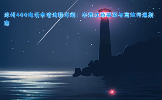 漳州400电话申请流程详解：办理注意事项与高效开通指南