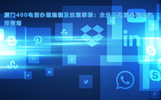 厦门400电话办理流程及注意事项：企业开通前必看的实用指南