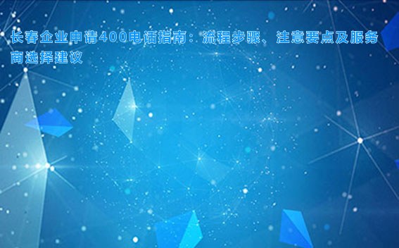 长春企业申请400电话指南：流程步骤、注意要点及服务商选择建议