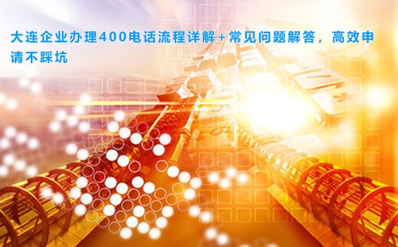 大连企业办理400电话流程详解+常见问题解答，高效申请不踩坑