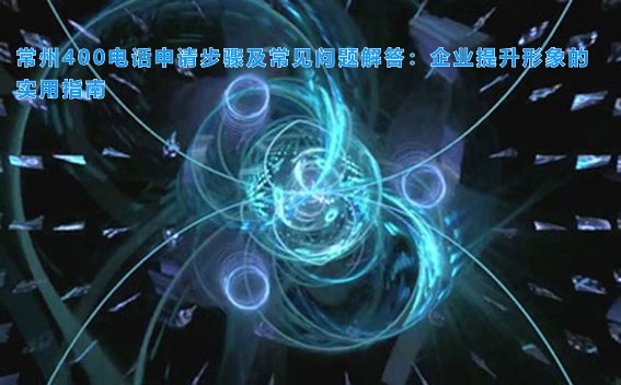 常州400电话申请步骤及常见问题解答：企业提升形象的实用指南