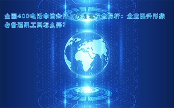 全国400电话申请条件与办理流程全解析：企业提升形象必备通讯工具怎么弄？