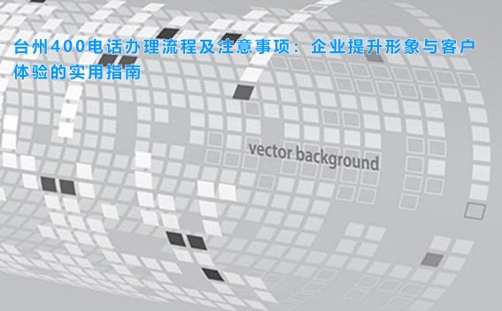 台州400电话办理流程及注意事项：企业提升形象与客户体验的实用指南