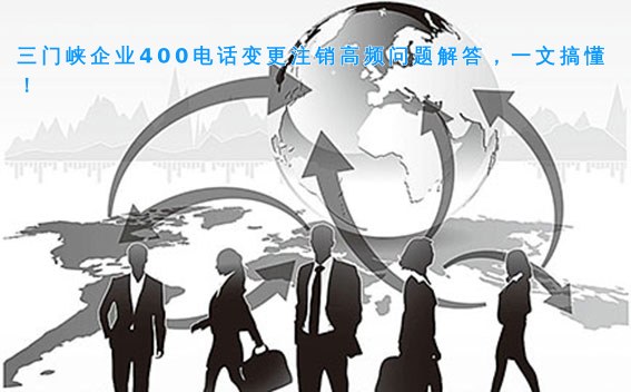 三门峡企业400电话变更注销高频问题解答，一文搞懂！