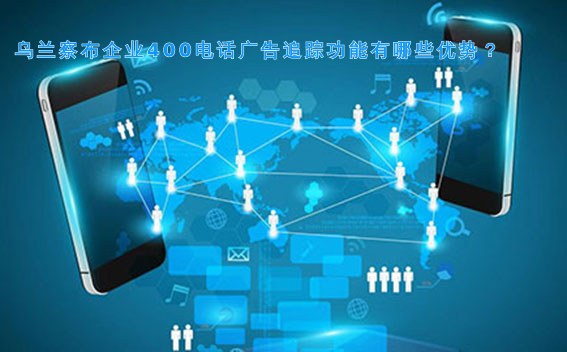 乌兰察布企业400电话广告追踪功能有哪些优势?