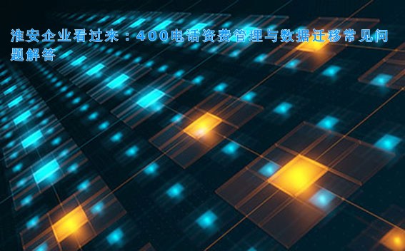 淮安企业看过来:400电话资费管理与数据迁移常见问题解答